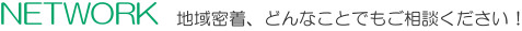 Network 地域密着、どんなことでもご相談ください！